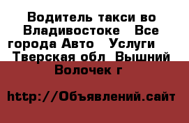 Водитель такси во Владивостоке - Все города Авто » Услуги   . Тверская обл.,Вышний Волочек г.